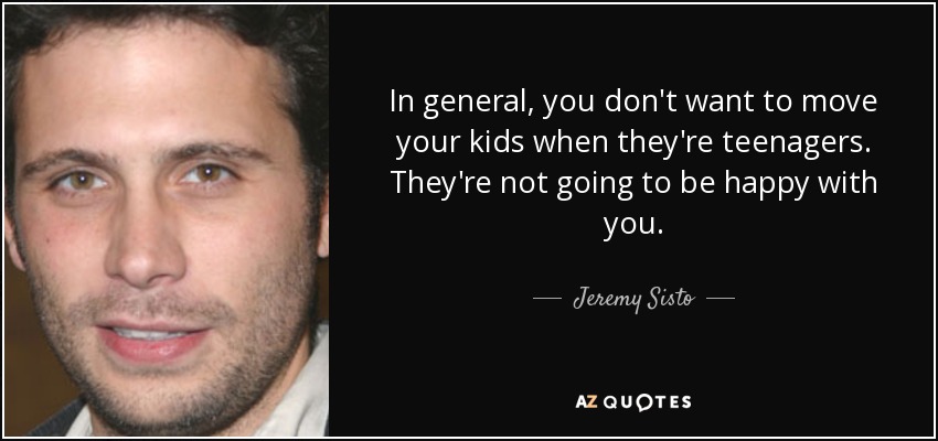 In general, you don't want to move your kids when they're teenagers. They're not going to be happy with you. - Jeremy Sisto