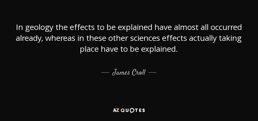 In geology the effects to be explained have almost all occurred already, whereas in these other sciences effects actually taking place have to be explained. - James Croll