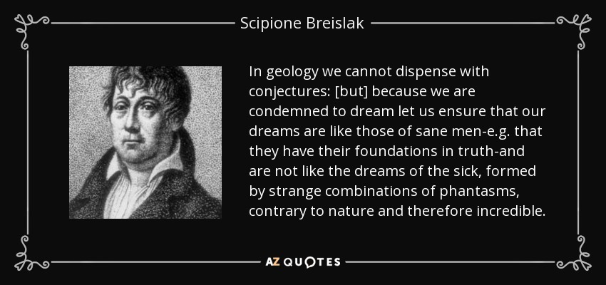 In geology we cannot dispense with conjectures: [but] because we are condemned to dream let us ensure that our dreams are like those of sane men-e.g. that they have their foundations in truth-and are not like the dreams of the sick, formed by strange combinations of phantasms, contrary to nature and therefore incredible. - Scipione Breislak