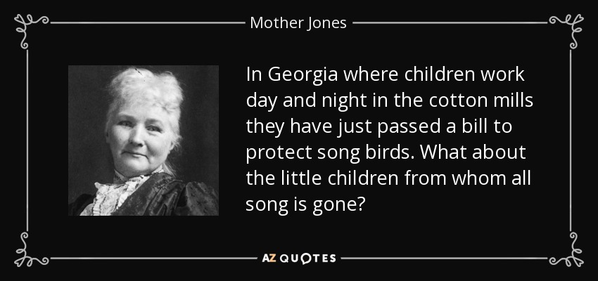 In Georgia where children work day and night in the cotton mills they have just passed a bill to protect song birds. What about the little children from whom all song is gone? - Mother Jones