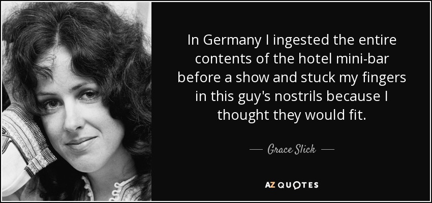 In Germany I ingested the entire contents of the hotel mini-bar before a show and stuck my fingers in this guy's nostrils because I thought they would fit. - Grace Slick