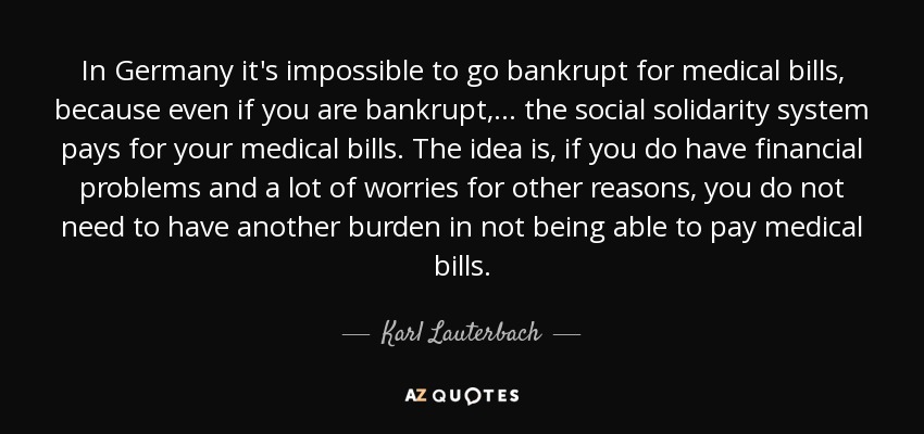 In Germany it's impossible to go bankrupt for medical bills, because even if you are bankrupt, ... the social solidarity system pays for your medical bills. The idea is, if you do have financial problems and a lot of worries for other reasons, you do not need to have another burden in not being able to pay medical bills. - Karl Lauterbach