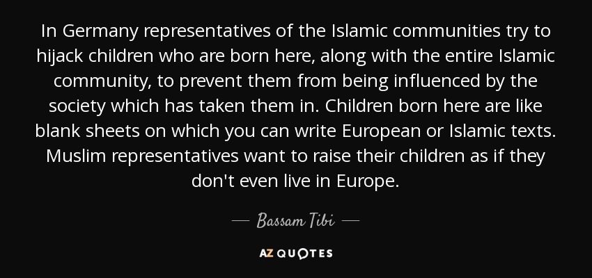 In Germany representatives of the Islamic communities try to hijack children who are born here, along with the entire Islamic community, to prevent them from being influenced by the society which has taken them in. Children born here are like blank sheets on which you can write European or Islamic texts. Muslim representatives want to raise their children as if they don't even live in Europe. - Bassam Tibi