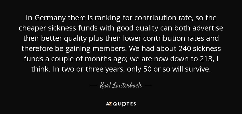 In Germany there is ranking for contribution rate, so the cheaper sickness funds with good quality can both advertise their better quality plus their lower contribution rates and therefore be gaining members. We had about 240 sickness funds a couple of months ago; we are now down to 213, I think. In two or three years, only 50 or so will survive. - Karl Lauterbach