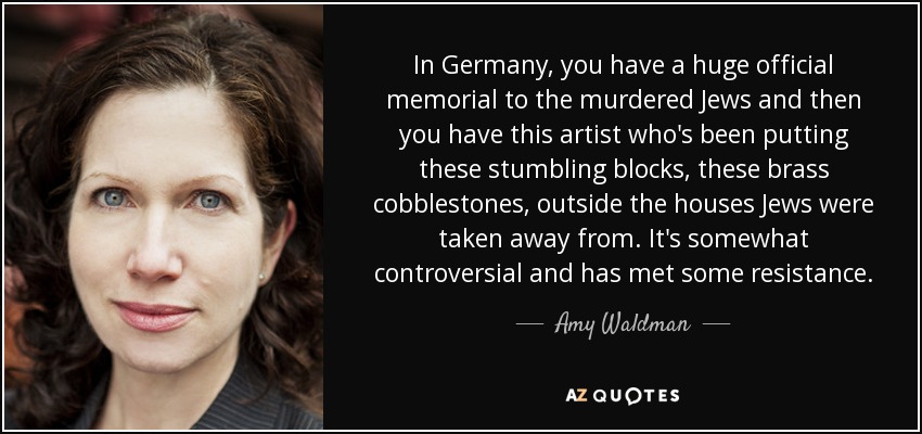In Germany, you have a huge official memorial to the murdered Jews and then you have this artist who's been putting these stumbling blocks, these brass cobblestones, outside the houses Jews were taken away from. It's somewhat controversial and has met some resistance. - Amy Waldman