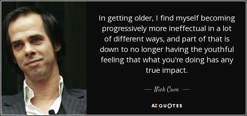 In getting older, I find myself becoming progressively more ineffectual in a lot of different ways, and part of that is down to no longer having the youthful feeling that what you're doing has any true impact. - Nick Cave