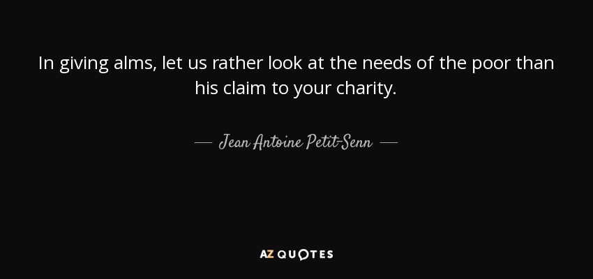 In giving alms, let us rather look at the needs of the poor than his claim to your charity. - Jean Antoine Petit-Senn