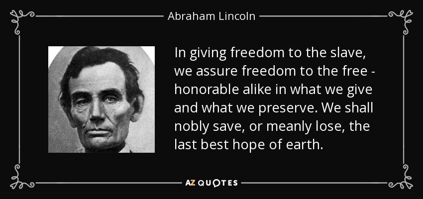 In giving freedom to the slave, we assure freedom to the free - honorable alike in what we give and what we preserve. We shall nobly save, or meanly lose, the last best hope of earth. - Abraham Lincoln