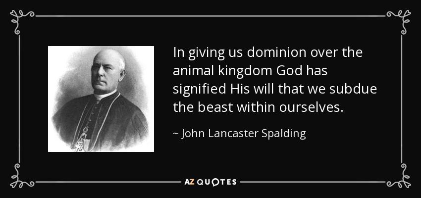In giving us dominion over the animal kingdom God has signified His will that we subdue the beast within ourselves. - John Lancaster Spalding