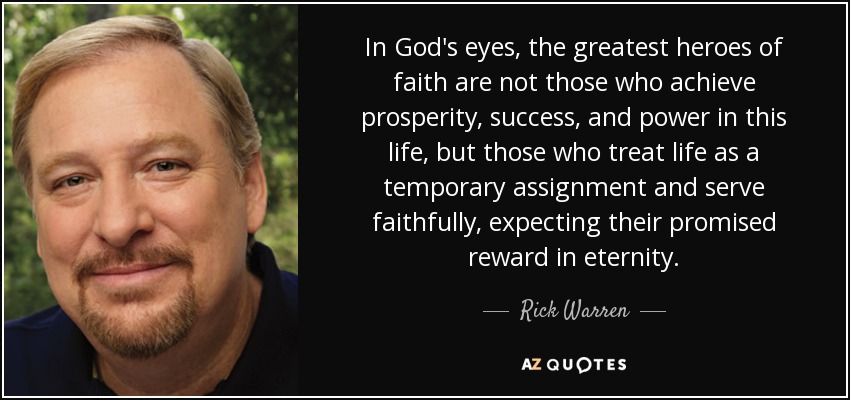In God's eyes, the greatest heroes of faith are not those who achieve prosperity, success, and power in this life, but those who treat life as a temporary assignment and serve faithfully, expecting their promised reward in eternity. - Rick Warren