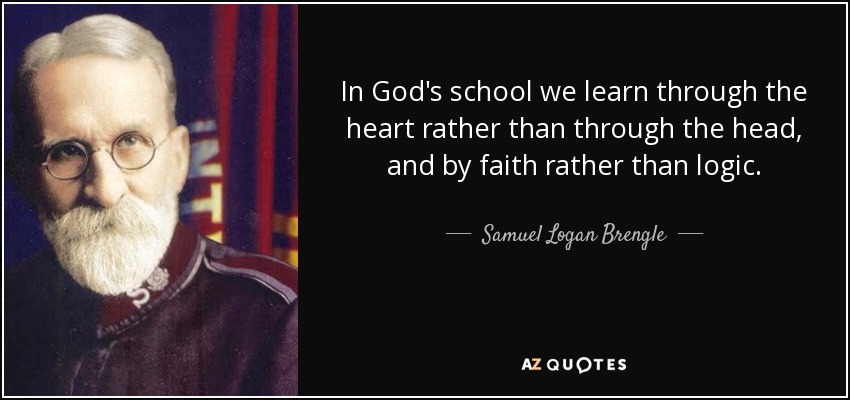 In God's school we learn through the heart rather than through the head, and by faith rather than logic. - Samuel Logan Brengle