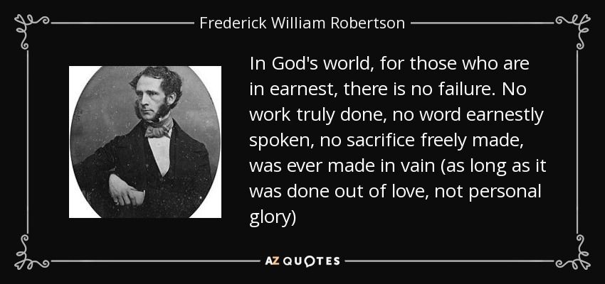 In God's world, for those who are in earnest, there is no failure. No work truly done, no word earnestly spoken, no sacrifice freely made, was ever made in vain (as long as it was done out of love, not personal glory) - Frederick William Robertson