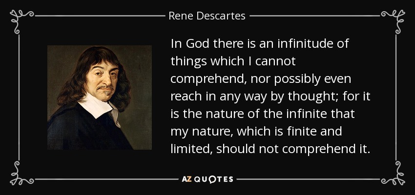 In God there is an infinitude of things which I cannot comprehend, nor possibly even reach in any way by thought; for it is the nature of the infinite that my nature, which is finite and limited, should not comprehend it. - Rene Descartes