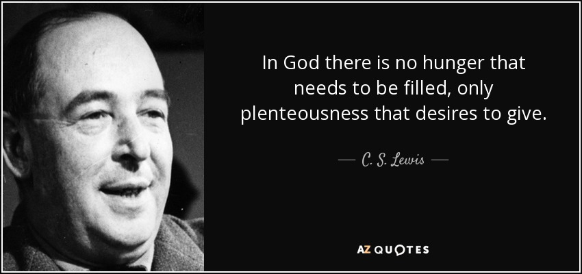 In God there is no hunger that needs to be filled, only plenteousness that desires to give. - C. S. Lewis