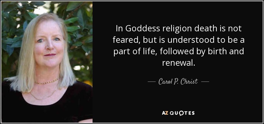 In Goddess religion death is not feared, but is understood to be a part of life, followed by birth and renewal. - Carol P. Christ
