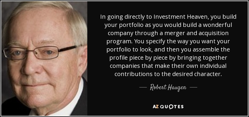 In going directly to Investment Heaven, you build your portfolio as you would build a wonderful company through a merger and acquisition program. You specify the way you want your portfolio to look, and then you assemble the profile piece by piece by bringing together companies that make their own individual contributions to the desired character. - Robert Haugen