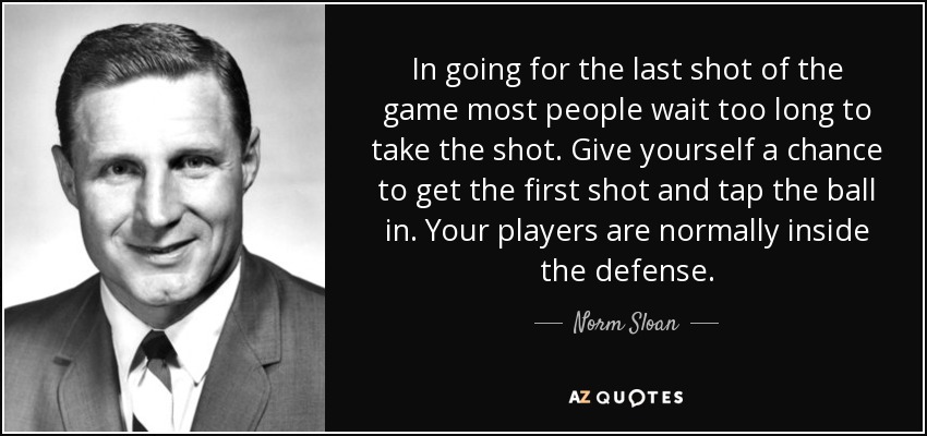 In going for the last shot of the game most people wait too long to take the shot. Give yourself a chance to get the first shot and tap the ball in. Your players are normally inside the defense. - Norm Sloan