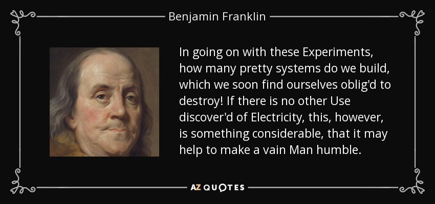 In going on with these Experiments, how many pretty systems do we build, which we soon find ourselves oblig'd to destroy! If there is no other Use discover'd of Electricity, this, however, is something considerable, that it may help to make a vain Man humble. - Benjamin Franklin