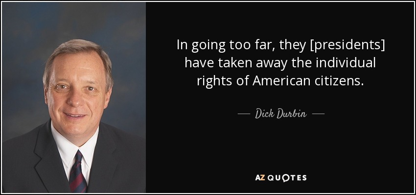 In going too far, they [presidents] have taken away the individual rights of American citizens. - Dick Durbin