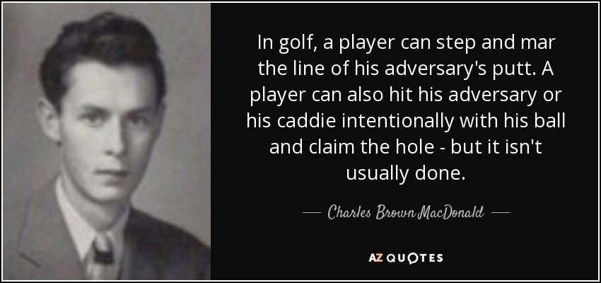 In golf, a player can step and mar the line of his adversary's putt. A player can also hit his adversary or his caddie intentionally with his ball and claim the hole - but it isn't usually done. - Charles Brown MacDonald