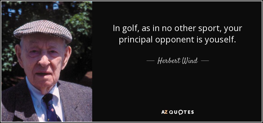 In golf, as in no other sport, your principal opponent is youself. - Herbert Wind