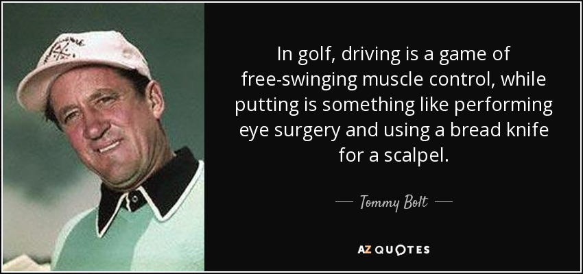 In golf, driving is a game of free-swinging muscle control, while putting is something like performing eye surgery and using a bread knife for a scalpel. - Tommy Bolt