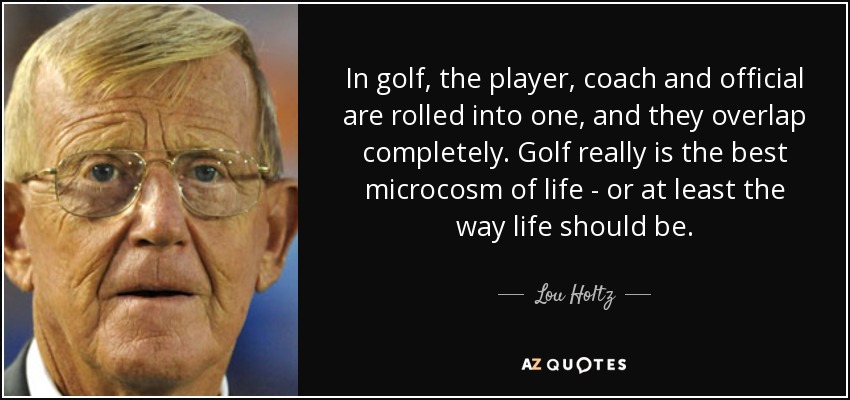 In golf, the player, coach and official are rolled into one, and they overlap completely. Golf really is the best microcosm of life - or at least the way life should be. - Lou Holtz