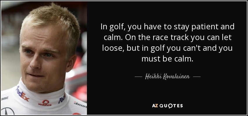 In golf, you have to stay patient and calm. On the race track you can let loose, but in golf you can't and you must be calm. - Heikki Kovalainen