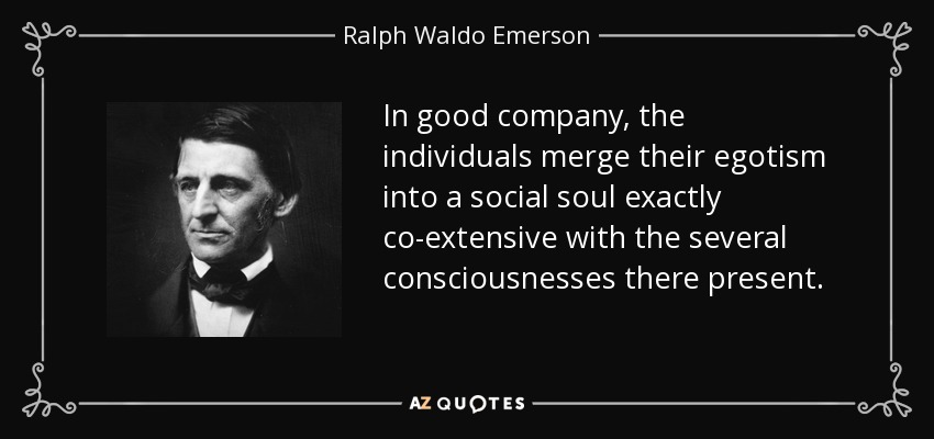 In good company, the individuals merge their egotism into a social soul exactly co-extensive with the several consciousnesses there present. - Ralph Waldo Emerson