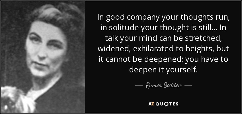 In good company your thoughts run, in solitude your thought is still ... In talk your mind can be stretched, widened, exhilarated to heights, but it cannot be deepened; you have to deepen it yourself. - Rumer Godden