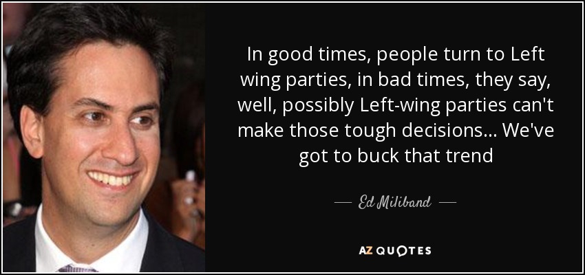In good times, people turn to Left wing parties, in bad times, they say, well, possibly Left-wing parties can't make those tough decisions... We've got to buck that trend - Ed Miliband