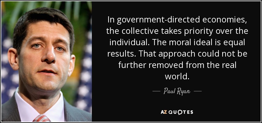 In government-directed economies, the collective takes priority over the individual. The moral ideal is equal results. That approach could not be further removed from the real world. - Paul Ryan