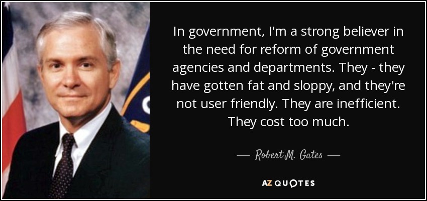 In government, I'm a strong believer in the need for reform of government agencies and departments. They - they have gotten fat and sloppy, and they're not user friendly. They are inefficient. They cost too much. - Robert M. Gates