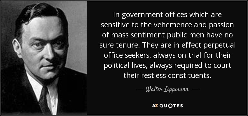 In government offices which are sensitive to the vehemence and passion of mass sentiment public men have no sure tenure. They are in effect perpetual office seekers, always on trial for their political lives, always required to court their restless constituents. - Walter Lippmann