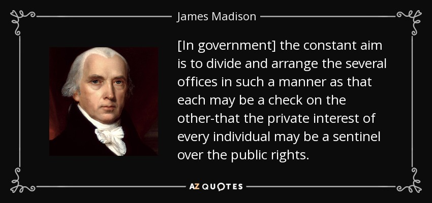 [In government] the constant aim is to divide and arrange the several offices in such a manner as that each may be a check on the other-that the private interest of every individual may be a sentinel over the public rights. - James Madison