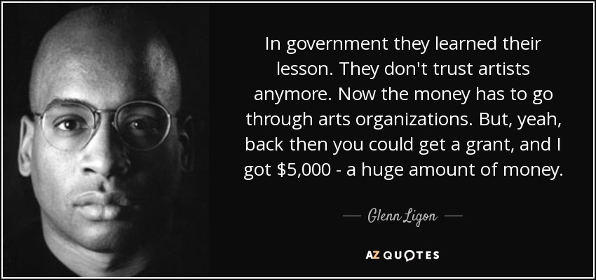 In government they learned their lesson. They don't trust artists anymore. Now the money has to go through arts organizations. But, yeah, back then you could get a grant, and I got $5,000 - a huge amount of money. - Glenn Ligon