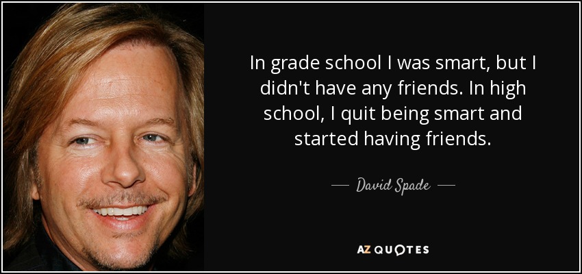 In grade school I was smart, but I didn't have any friends. In high school, I quit being smart and started having friends. - David Spade
