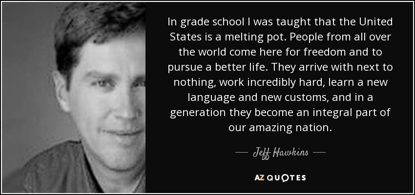 In grade school I was taught that the United States is a melting pot. People from all over the world come here for freedom and to pursue a better life. They arrive with next to nothing, work incredibly hard, learn a new language and new customs, and in a generation they become an integral part of our amazing nation. - Jeff Hawkins