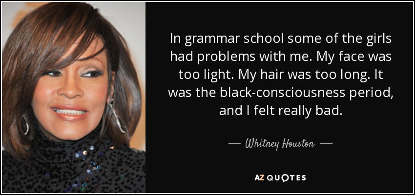 In grammar school some of the girls had problems with me. My face was too light. My hair was too long. It was the black-consciousness period, and I felt really bad. - Whitney Houston