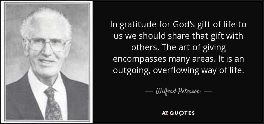 In gratitude for God's gift of life to us we should share that gift with others. The art of giving encompasses many areas. It is an outgoing, overflowing way of life. - Wilferd Peterson