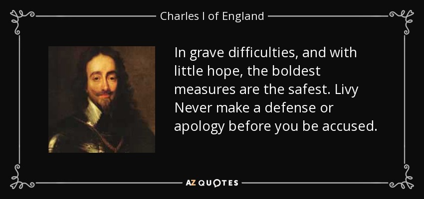 In grave difficulties, and with little hope, the boldest measures are the safest. Livy Never make a defense or apology before you be accused. - Charles I of England