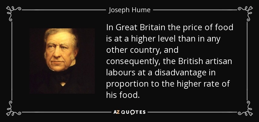 In Great Britain the price of food is at a higher level than in any other country, and consequently, the British artisan labours at a disadvantage in proportion to the higher rate of his food. - Joseph Hume