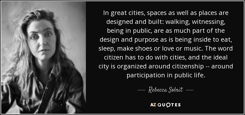 In great cities, spaces as well as places are designed and built: walking, witnessing, being in public, are as much part of the design and purpose as is being inside to eat, sleep, make shoes or love or music. The word citizen has to do with cities, and the ideal city is organized around citizenship -- around participation in public life. - Rebecca Solnit