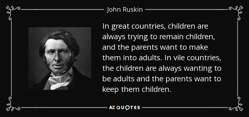 In great countries, children are always trying to remain children, and the parents want to make them into adults. In vile countries, the children are always wanting to be adults and the parents want to keep them children. - John Ruskin