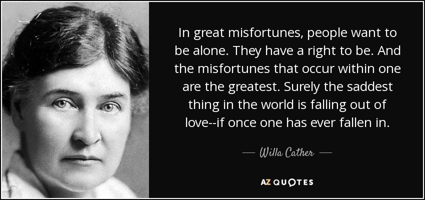 In great misfortunes, people want to be alone. They have a right to be. And the misfortunes that occur within one are the greatest. Surely the saddest thing in the world is falling out of love--if once one has ever fallen in. - Willa Cather