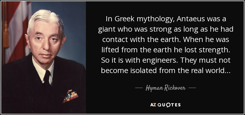 In Greek mythology, Antaeus was a giant who was strong as long as he had contact with the earth. When he was lifted from the earth he lost strength. So it is with engineers. They must not become isolated from the real world... - Hyman Rickover