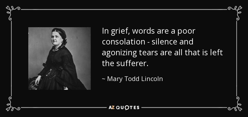 In grief, words are a poor consolation - silence and agonizing tears are all that is left the sufferer. - Mary Todd Lincoln