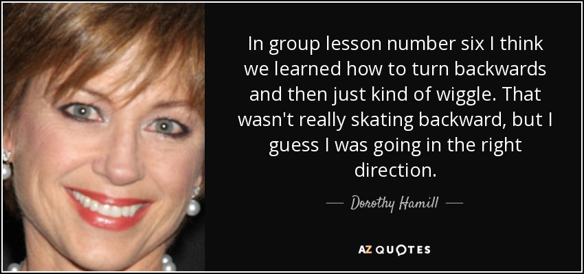 In group lesson number six I think we learned how to turn backwards and then just kind of wiggle. That wasn't really skating backward, but I guess I was going in the right direction. - Dorothy Hamill