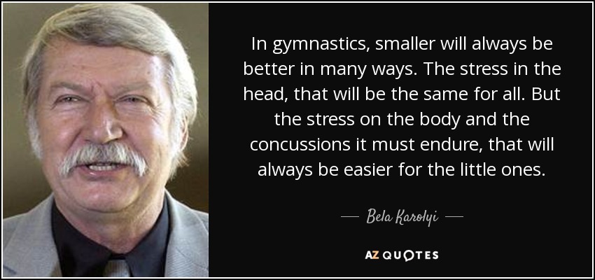 In gymnastics, smaller will always be better in many ways. The stress in the head, that will be the same for all. But the stress on the body and the concussions it must endure, that will always be easier for the little ones. - Bela Karolyi