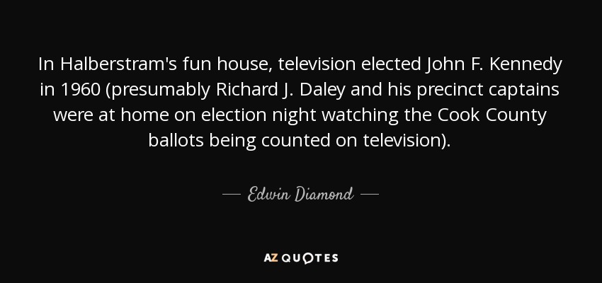 In Halberstram's fun house, television elected John F. Kennedy in 1960 (presumably Richard J. Daley and his precinct captains were at home on election night watching the Cook County ballots being counted on television). - Edwin Diamond